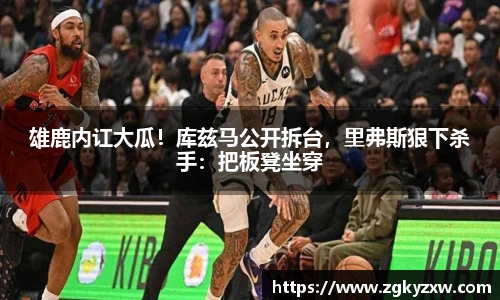 雄鹿内讧大瓜！库兹马公开拆台，里弗斯狠下杀手：把板凳坐穿